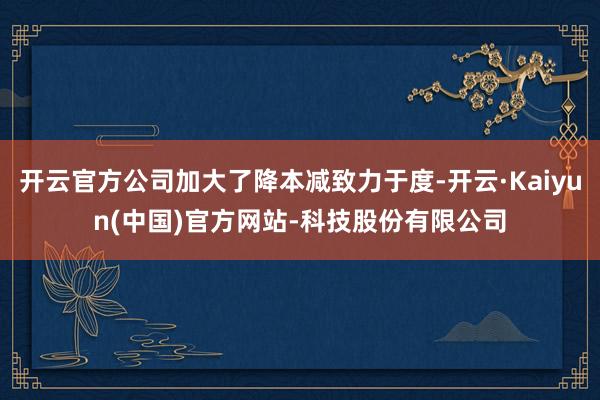 开云官方公司加大了降本减致力于度-开云·Kaiyun(中国)官方网站-科技股份有限公司