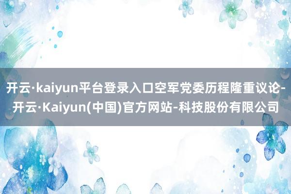 开云·kaiyun平台登录入口空军党委历程隆重议论-开云·Kaiyun(中国)官方网站-科技股份有限公司