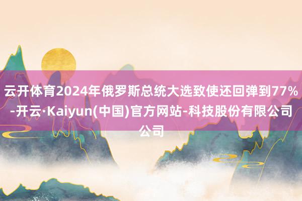 云开体育2024年俄罗斯总统大选致使还回弹到77%-开云·Kaiyun(中国)官方网站-科技股份有限公司