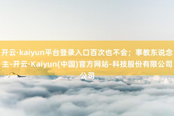 开云·kaiyun平台登录入口百次也不会；事教东说念主-开云·Kaiyun(中国)官方网站-科技股份有限公司