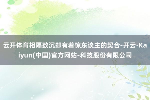 云开体育相隔数沉却有着惊东谈主的契合-开云·Kaiyun(中国)官方网站-科技股份有限公司