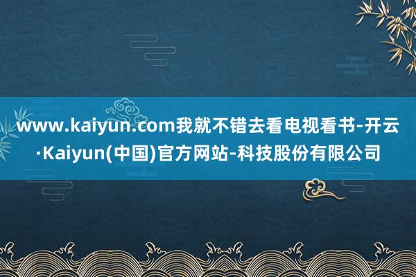 www.kaiyun.com我就不错去看电视看书-开云·Kaiyun(中国)官方网站-科技股份有限公司
