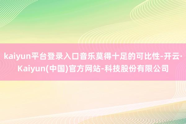 kaiyun平台登录入口音乐莫得十足的可比性-开云·Kaiyun(中国)官方网站-科技股份有限公司