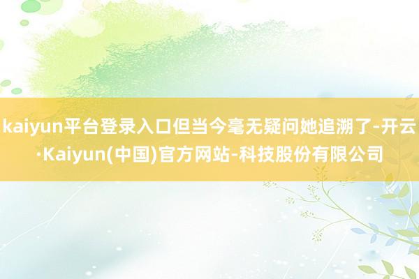 kaiyun平台登录入口但当今毫无疑问她追溯了-开云·Kaiyun(中国)官方网站-科技股份有限公司