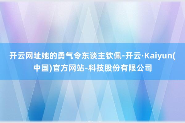 开云网址她的勇气令东谈主钦佩-开云·Kaiyun(中国)官方网站-科技股份有限公司