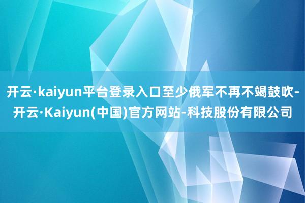 开云·kaiyun平台登录入口至少俄军不再不竭鼓吹-开云·Kaiyun(中国)官方网站-科技股份有限公司