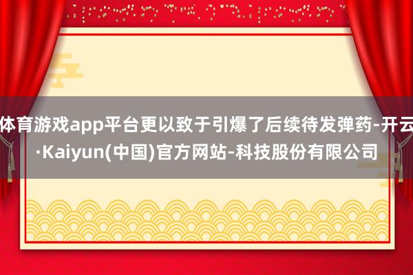 体育游戏app平台更以致于引爆了后续待发弹药-开云·Kaiyun(中国)官方网站-科技股份有限公司
