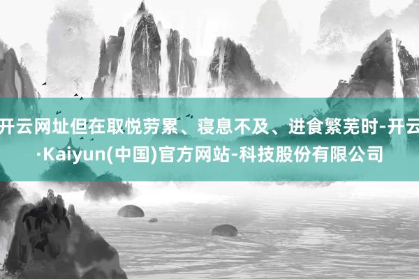 开云网址但在取悦劳累、寝息不及、进食繁芜时-开云·Kaiyun(中国)官方网站-科技股份有限公司
