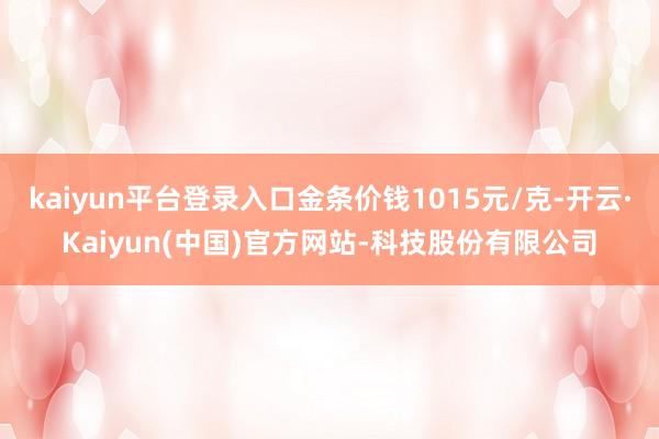 kaiyun平台登录入口金条价钱1015元/克-开云·Kaiyun(中国)官方网站-科技股份有限公司