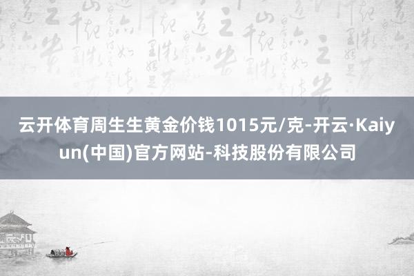 云开体育周生生黄金价钱1015元/克-开云·Kaiyun(中国)官方网站-科技股份有限公司