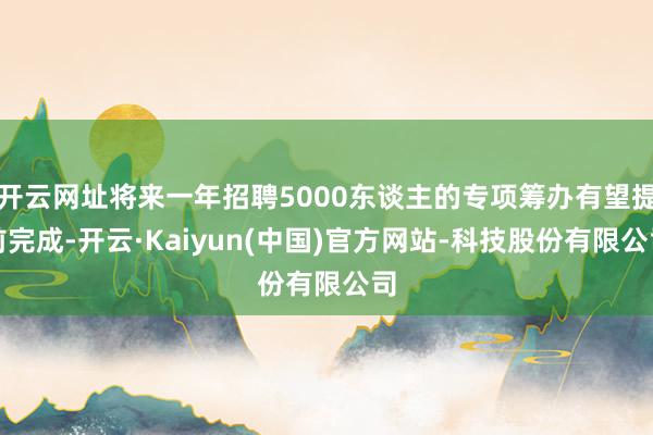 开云网址将来一年招聘5000东谈主的专项筹办有望提前完成-开云·Kaiyun(中国)官方网站-科技股份有限公司