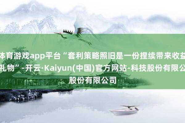 体育游戏app平台“套利策略照旧是一份捏续带来收益的礼物”-开云·Kaiyun(中国)官方网站-科技股份有限公司