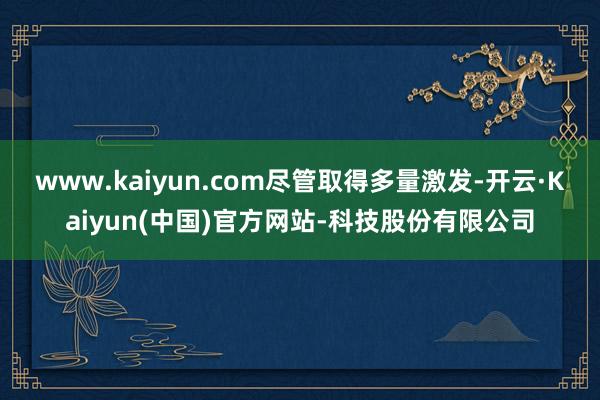 www.kaiyun.com　　尽管取得多量激发-开云·Kaiyun(中国)官方网站-科技股份有限公司