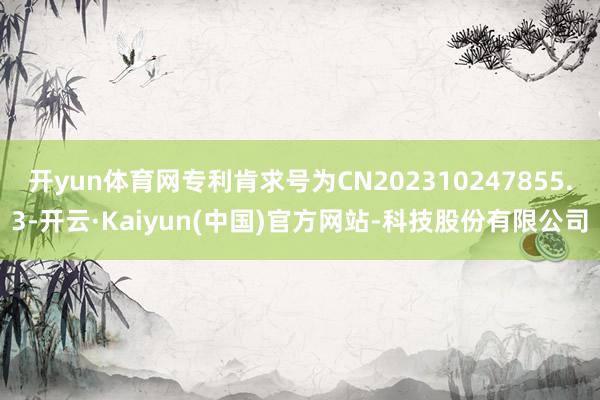开yun体育网专利肯求号为CN202310247855.3-开云·Kaiyun(中国)官方网站-科技股份有限公司