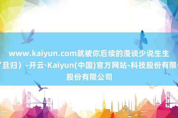 www.kaiyun.com就被你后续的漫谈少说生生噎了且归）-开云·Kaiyun(中国)官方网站-科技股份有限公司