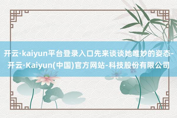 开云·kaiyun平台登录入口先来谈谈她唯妙的姿态-开云·Kaiyun(中国)官方网站-科技股份有限公司