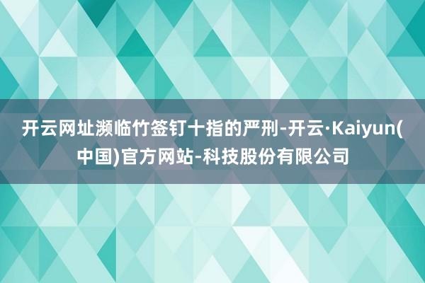 开云网址濒临竹签钉十指的严刑-开云·Kaiyun(中国)官方网站-科技股份有限公司