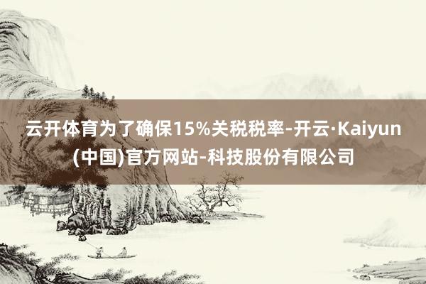 云开体育为了确保15%关税税率-开云·Kaiyun(中国)官方网站-科技股份有限公司