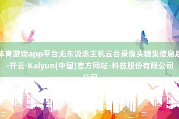 体育游戏app平台无东说念主机云台录像头辘集信息后-开云·Kaiyun(中国)官方网站-科技股份有限公司