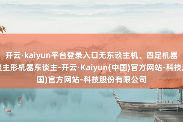 开云·kaiyun平台登录入口无东谈主机、四足机器东谈主、东谈主形机器东谈主-开云·Kaiyun(中国)官方网站-科技股份有限公司
