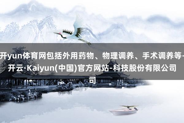 开yun体育网包括外用药物、物理调养、手术调养等-开云·Kaiyun(中国)官方网站-科技股份有限公司