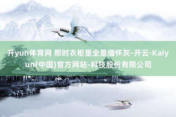 开yun体育网 那时衣柜里全是缅怀灰-开云·Kaiyun(中国)官方网站-科技股份有限公司