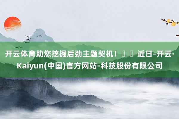 开云体育助您挖掘后劲主题契机！		　　近日-开云·Kaiyun(中国)官方网站-科技股份有限公司
