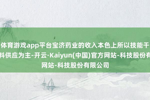 体育游戏app平台宝济药业的收入本色上所以技能干事或材料供应为主-开云·Kaiyun(中国)官方网站-科技股份有限公司