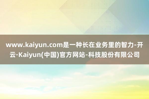 www.kaiyun.com是一种长在业务里的智力-开云·Kaiyun(中国)官方网站-科技股份有限公司