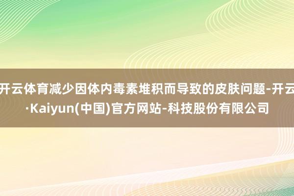 开云体育减少因体内毒素堆积而导致的皮肤问题-开云·Kaiyun(中国)官方网站-科技股份有限公司