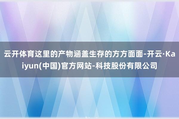 云开体育这里的产物涵盖生存的方方面面-开云·Kaiyun(中国)官方网站-科技股份有限公司