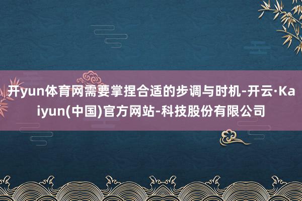 开yun体育网需要掌捏合适的步调与时机-开云·Kaiyun(中国)官方网站-科技股份有限公司