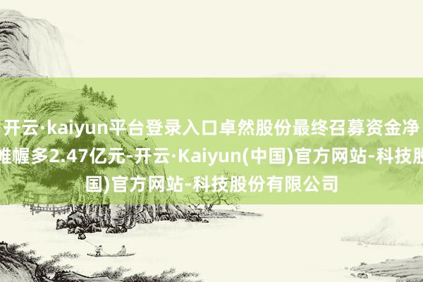 开云·kaiyun平台登录入口卓然股份最终召募资金净额比原运筹帷幄多2.47亿元-开云·Kaiyun(中国)官方网站-科技股份有限公司