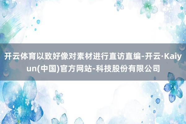 开云体育以致好像对素材进行直访直编-开云·Kaiyun(中国)官方网站-科技股份有限公司