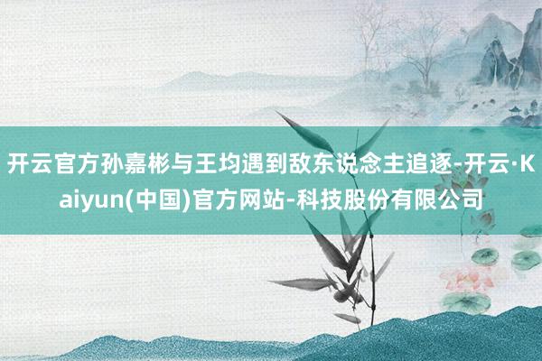 开云官方孙嘉彬与王均遇到敌东说念主追逐-开云·Kaiyun(中国)官方网站-科技股份有限公司