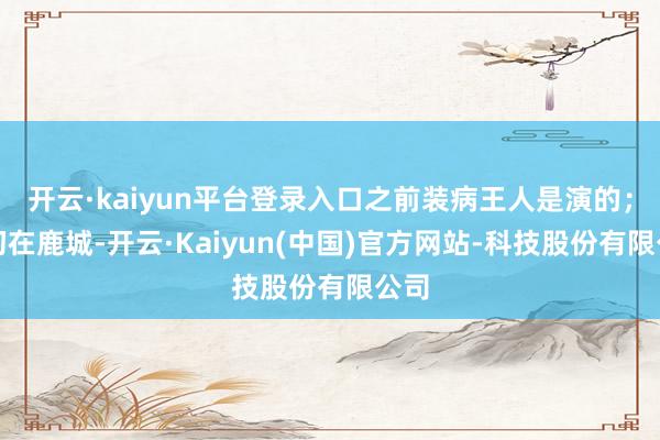 开云·kaiyun平台登录入口之前装病王人是演的；当初在鹿城-开云·Kaiyun(中国)官方网站-科技股份有限公司