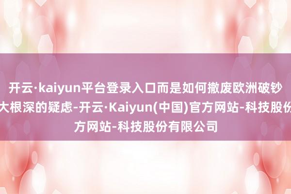 开云·kaiyun平台登录入口而是如何撤废欧洲破钞者心中树大根深的疑虑-开云·Kaiyun(中国)官方网站-科技股份有限公司
