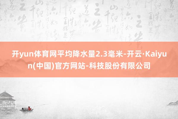 开yun体育网平均降水量2.3毫米-开云·Kaiyun(中国)官方网站-科技股份有限公司
