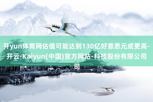 开yun体育网估值可能达到130亿好意思元或更高-开云·Kaiyun(中国)官方网站-科技股份有限公司