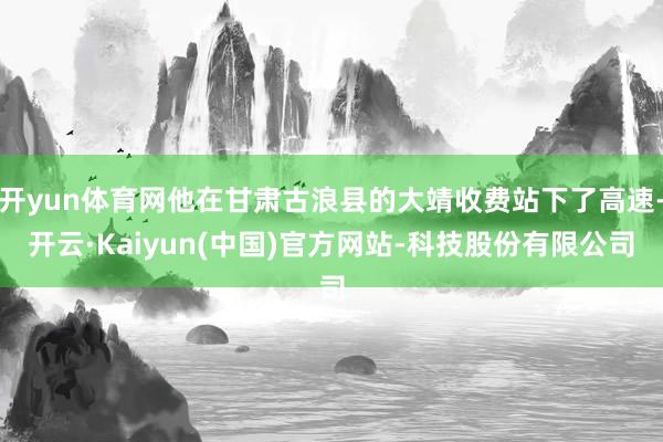开yun体育网他在甘肃古浪县的大靖收费站下了高速-开云·Kaiyun(中国)官方网站-科技股份有限公司