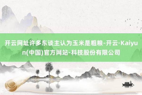 开云网址许多东谈主认为玉米是粗粮-开云·Kaiyun(中国)官方网站-科技股份有限公司