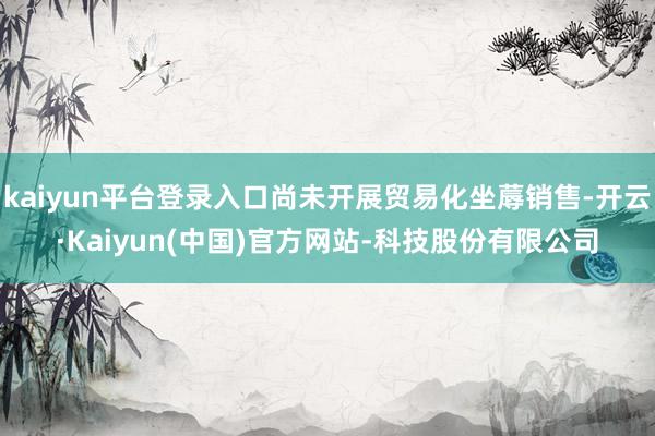 kaiyun平台登录入口尚未开展贸易化坐蓐销售-开云·Kaiyun(中国)官方网站-科技股份有限公司