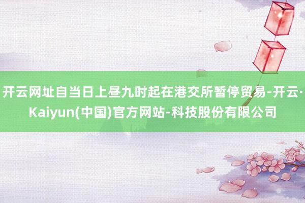 开云网址自当日上昼九时起在港交所暂停贸易-开云·Kaiyun(中国)官方网站-科技股份有限公司