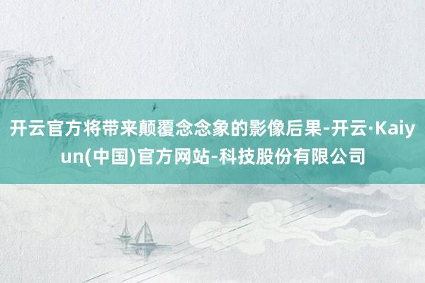 开云官方将带来颠覆念念象的影像后果-开云·Kaiyun(中国)官方网站-科技股份有限公司
