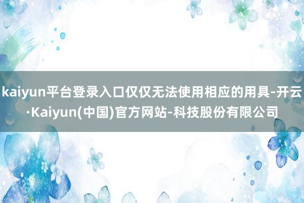 kaiyun平台登录入口仅仅无法使用相应的用具-开云·Kaiyun(中国)官方网站-科技股份有限公司