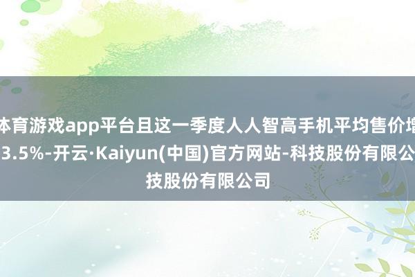 体育游戏app平台且这一季度人人智高手机平均售价增长3.5%-开云·Kaiyun(中国)官方网站-科技股份有限公司