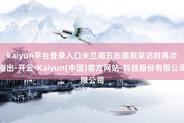 kaiyun平台登录入口　　米兰周五在摄取采访时再次指出-开云·Kaiyun(中国)官方网站-科技股份有限公司
