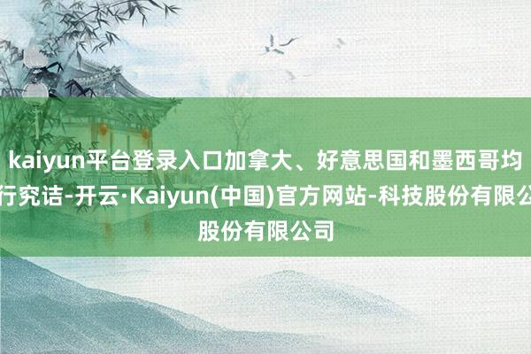 kaiyun平台登录入口加拿大、好意思国和墨西哥均运行究诘-开云·Kaiyun(中国)官方网站-科技股份有限公司