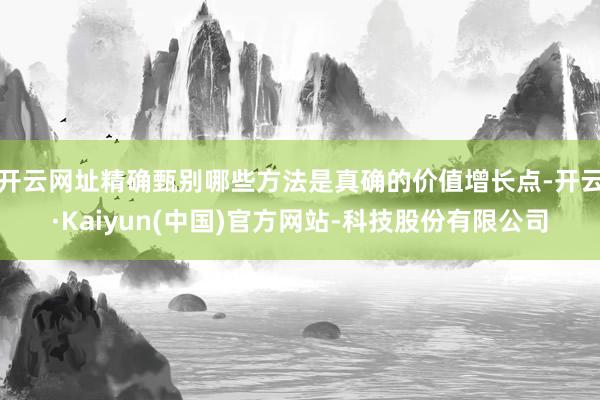 开云网址精确甄别哪些方法是真确的价值增长点-开云·Kaiyun(中国)官方网站-科技股份有限公司