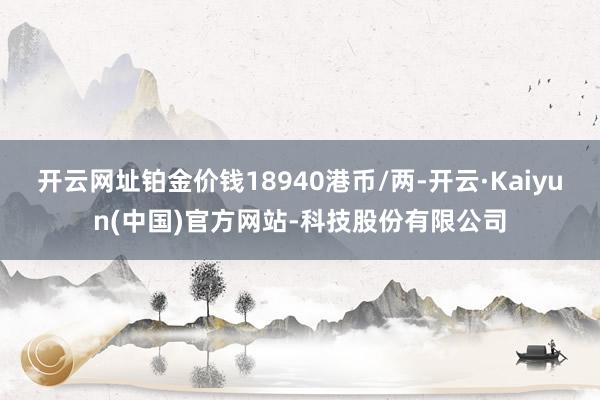 开云网址铂金价钱18940港币/两-开云·Kaiyun(中国)官方网站-科技股份有限公司
